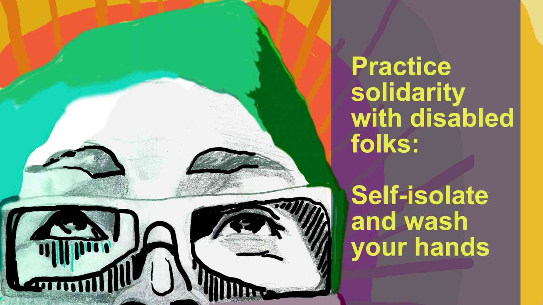 A digital drawing of the face of person with glasses, looking up. They are detailed in black and white, with shirt green hair, and a bright yellow and orange sunburst behind them. To the right,  yellow words  in  a shaded box read "Practice solidarity with disabled folks: self-isolate and wash your hands." A black box in the upper right-hand corner reads "Sins Invalid." Credit: Rafi Darrow, Sins Invalid