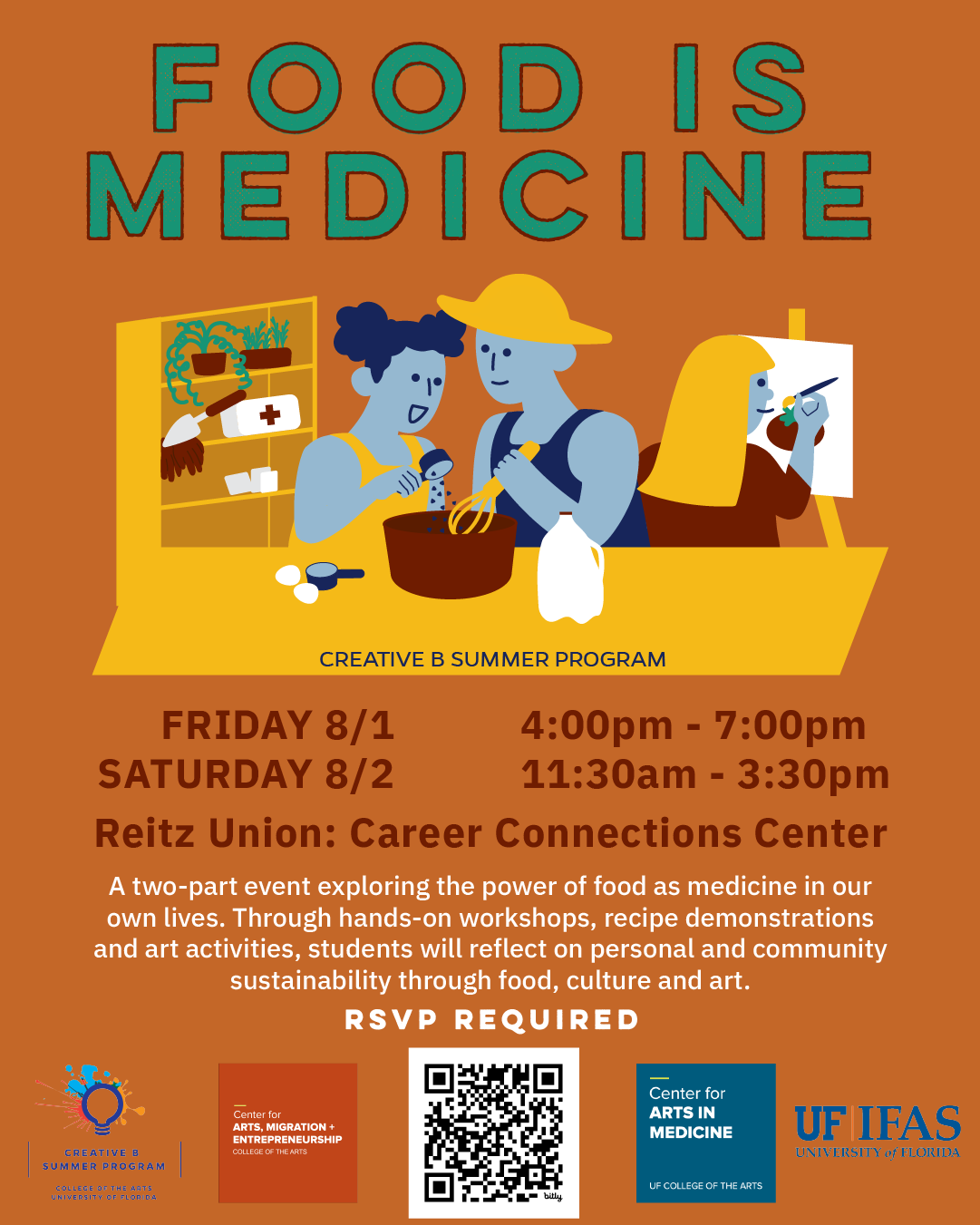 Title: Food is Medicine Pictured are people cooking and painting together. Text: Friday 8/1 4:00pm - 7:00pm Saturday 8/2 11:30am - 3:30pm A two-part event exploring the power of food as medicine in our own lives. Through hands-on workshops, recipe demonstrations and art activities, students will reflect on personal and community sustainability through food, culture and art. Logos: UF Creative B, CAME, CAM, and IFAS.
